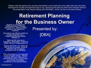 Retirement Planning  for the Business Owner Presented by: [DBA] [Agent] is a Registered Representative of Equity Services Inc., [branch office address and telephone number].  Securities are offered solely by Equity Services, Inc., Registered Broker/Dealer Affiliate of National life Insurance Company, Montpelier, Vermont  [DBA name] is independent of Equity Services, Inc. National Life Group is a trade name of National Life Insurance Company and its affiliates. This information is not intended as tax or legal advice.  Please consult with your Attorney or Accountant prior to acting upon any of the information contained in this presentation. TC32934(0107) Please note that agents who use this presentation must submit the cover slide with their securities disclosure for review and approval prior to use. Agents should also be aware that changes made to the presentation may require refiling with the NASD., which can be a 4-6 week process 