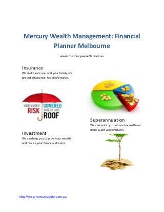 Mercury Wealth Management: Financial
           Planner Melbourne
                            www.mercurywealth.com.au


 Insurance
 We make sure you and your family are
 protected against life’s misfortunes.




                                            Superannuation
                                            We can assist you to save tax and have
                                            more super at retirement.
 Investment
 We can help you to grow your wealth
 and realise your financial dreams.




http://www.mercurywealth.com.au/
 