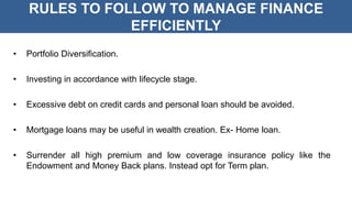RULES TO FOLLOW TO MANAGE FINANCE
EFFICIENTLY
• Portfolio Diversification.
• Investing in accordance with lifecycle stage.
• Excessive debt on credit cards and personal loan should be avoided.
• Mortgage loans may be useful in wealth creation. Ex- Home loan.
• Surrender all high premium and low coverage insurance policy like the
Endowment and Money Back plans. Instead opt for Term plan.
 