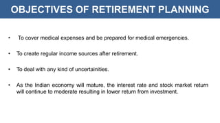 OBJECTIVES OF RETIREMENT PLANNING
• To cover medical expenses and be prepared for medical emergencies.
• To create regular income sources after retirement.
• To deal with any kind of uncertainities.
• As the Indian economy will mature, the interest rate and stock market return
will continue to moderate resulting in lower return from investment.
 