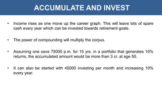 ACCUMULATE AND INVEST
• Income rises as one move up the career graph. This will leave lots of spare
cash every year which can be invested towards retirement goals.
• The power of compounding will multiply the corpus.
• Assuming one save 75000 p.m. for 15 yrs. in a portfolio that generates 10%
returns, the accumulated amount would be more than 3 cr. at age 50.
• It can also be started with 45000 investing per month and increasing 10%
every year.
 