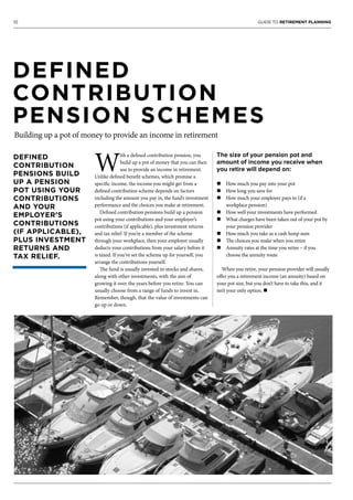 10 GUIDE TO RETIREMENT PLANNING
W
ith a defined contribution pension, you
build up a pot of money that you can then
use to provide an income in retirement.
Unlike defined benefit schemes, which promise a
specific income, the income you might get from a
defined contribution scheme depends on factors
including the amount you pay in, the fund’s investment
performance and the choices you make at retirement.
Defined contribution pensions build up a pension
pot using your contributions and your employer’s
contributions (if applicable), plus investment returns
and tax relief. If you’re a member of the scheme
through your workplace, then your employer usually
deducts your contributions from your salary before it
is taxed. If you’ve set the scheme up for yourself, you
arrange the contributions yourself.
The fund is usually invested in stocks and shares,
along with other investments, with the aim of
growing it over the years before you retire. You can
usually choose from a range of funds to invest in.
Remember, though, that the value of investments can
go up or down.
The size of your pension pot and
amount of income you receive when
you retire will depend on:
n How much you pay into your pot
n How long you save for
n How much your employer pays in (if a
workplace pension)
n How well your investments have performed
n What charges have been taken out of your pot by
your pension provider
n How much you take as a cash lump sum
n The choices you make when you retire
n Annuity rates at the time you retire – if you
choose the annuity route
When you retire, your pension provider will usually
offer you a retirement income (an annuity) based on
your pot size, but you don’t have to take this, and it
isn’t your only option. n
DEFINED
CONTRIBUTION
PENSION SCHEMES
Building up a pot of money to provide an income in retirement
DEFINED
CONTRIBUTION
PENSIONS BUILD
UP A PENSION
POT USING YOUR
CONTRIBUTIONS
AND YOUR
EMPLOYER’S
CONTRIBUTIONS
(IF APPLICABLE),
PLUS INVESTMENT
RETURNS AND
TAX RELIEF.
 