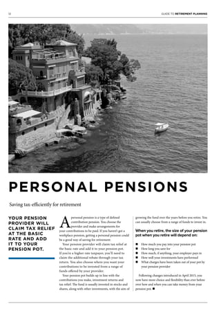 12 GUIDE TO RETIREMENT PLANNING
YOUR PENSION
PROVIDER WILL
CLAIM TAX RELIEF
AT THE BASIC
RATE AND ADD
IT TO YOUR
PENSION POT.
PERSONAL PENSIONS
Saving tax-efficiently for retirement
A
personal pension is a type of defined
contribution pension. You choose the
provider and make arrangements for
your contributions to be paid. If you haven’t got a
workplace pension, getting a personal pension could
be a good way of saving for retirement.
Your pension provider will claim tax relief at
the basic rate and add it to your pension pot.
If you’re a higher rate taxpayer, you’ll need to
claim the additional rebate through your tax
return. You also choose where you want your
contributions to be invested from a range of
funds offered by your provider.
Your pension pot builds up in line with the
contributions you make, investment returns and
tax relief. The fund is usually invested in stocks and
shares, along with other investments, with the aim of
growing the fund over the years before you retire. You
can usually choose from a range of funds to invest in.
When you retire, the size of your pension
pot when you retire will depend on:
n How much you pay into your pension pot
n How long you save for
n How much, if anything, your employer pays in
n How well your investments have performed
n What charges have been taken out of your pot by
your pension provider
Following changes introduced in April 2015, you
now have more choice and flexibility than ever before
over how and when you can take money from your
pension pot. n
 