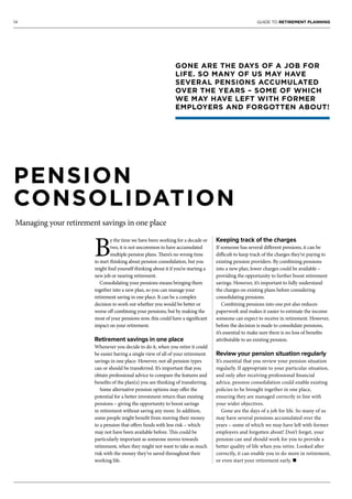 14 GUIDE TO RETIREMENT PLANNING
PENSION
CONSOLIDATION
Managing your retirement savings in one place
B
y the time we have been working for a decade or
two, it is not uncommon to have accumulated
multiple pension plans. There’s no wrong time
to start thinking about pension consolidation, but you
might find yourself thinking about it if you’re starting a
new job or nearing retirement.
Consolidating your pensions means bringing them
together into a new plan, so you can manage your
retirement saving in one place. It can be a complex
decision to work out whether you would be better or
worse off combining your pensions, but by making the
most of your pensions now, this could have a significant
impact on your retirement.
Retirement savings in one place
Whenever you decide to do it, when you retire it could
be easier having a single view of all of your retirement
savings in one place. However, not all pension types
can or should be transferred. It’s important that you
obtain professional advice to compare the features and
benefits of the plan(s) you are thinking of transferring.
Some alternative pension options may offer the
potential for a better investment return than existing
pensions – giving the opportunity to boost savings
in retirement without saving any more. In addition,
some people might benefit from moving their money
to a pension that offers funds with less risk – which
may not have been available before. This could be
particularly important as someone moves towards
retirement, when they might not want to take as much
risk with the money they’ve saved throughout their
working life.
Keeping track of the charges
If someone has several different pensions, it can be
difficult to keep track of the charges they’re paying to
existing pension providers. By combining pensions
into a new plan, lower charges could be available –
providing the opportunity to further boost retirement
savings. However, it’s important to fully understand
the charges on existing plans before considering
consolidating pensions.
Combining pensions into one pot also reduces
paperwork and makes it easier to estimate the income
someone can expect to receive in retirement. However,
before the decision is made to consolidate pensions,
it’s essential to make sure there is no loss of benefits
attributable to an existing pension.
Review your pension situation regularly
It’s essential that you review your pension situation
regularly. If appropriate to your particular situation,
and only after receiving professional financial
advice, pension consolidation could enable existing
policies to be brought together in one place,
ensuring they are managed correctly in line with
your wider objectives.
Gone are the days of a job for life. So many of us
may have several pensions accumulated over the
years – some of which we may have left with former
employers and forgotten about! Don’t forget, your
pension can and should work for you to provide a
better quality of life when you retire. Looked after
correctly, it can enable you to do more in retirement,
or even start your retirement early. n
GONE ARE THE DAYS OF A JOB FOR
LIFE. SO MANY OF US MAY HAVE
SEVERAL PENSIONS ACCUMULATED
OVER THE YEARS – SOME OF WHICH
WE MAY HAVE LEFT WITH FORMER
EMPLOYERS AND FORGOTTEN ABOUT!
 