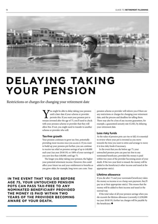 16 GUIDE TO RETIREMENT PLANNING
DELAYING TAKING
YOUR PENSION
Restrictions or charges for changing your retirement date
Y
ou might be able to delay taking your pension
until a later date if your scheme or provider
permits this. If you want your pension pot to
remain invested after the age of 75, you’ll need to check
with your pension scheme or provider that they will
allow this. If not, you might need to transfer to another
scheme or provider who will.
Tax-free growth
Your pension continues to grow tax-free, potentially
providing more income once you access it. If you want
to build up your pension pot further, you can continue
to receive tax relief on pension savings of up to £40,000
each year (tax year 2018/19), or 100% of your earnings if
you earn less than £40,000, until age 75.
The longer you delay taking your pension, the higher
your potential retirement income. However, this could
affect your future tax and your entitlement to benefits as
you grow older, for example, long-term care costs. Your
pension scheme or provider will inform you if there are
any restrictions or charges for changing your retirement
date, and the process and deadline for telling them.
There may also be a loss of any income guarantees, for
example, a guaranteed annuity rate (GAR), by delaying
your retirement date.
Less risky funds
As the value of pension pots can rise or fall, it is essential
to review where your pot is invested as you move
towards the time you want to retire and arrange to move
it to less risky funds if necessary.
In the event that you die before age 75, your
untouched pension pots can pass tax-free to any
nominated beneficiary, provided the money is paid
within two years of the provider becoming aware of your
death. If the two-year limit is missed, the money will be
added to the beneficiary’s other income and taxed at the
appropriate rate(s).
Lifetime allowance
If you die after 75 and your nominated beneficiary takes
the money as income or as a lump sum payment, they’ll
pay tax at their appropriate rate(s). This means that the
money will be added to their income and taxed in the
normal way.
If the total value of all your pension savings when you
die exceeds the lifetime allowance (currently £1,030,000
tax year 2018/19), further tax charges will be payable by
the beneficiary. n
IN THE EVENT THAT YOU DIE BEFORE
AGE 75, YOUR UNTOUCHED PENSION
POTS CAN PASS TAX-FREE TO ANY
NOMINATED BENEFICIARY PROVIDED
THE MONEY IS PAID WITHIN TWO
YEARS OF THE PROVIDER BECOMING
AWARE OF YOUR DEATH.
 