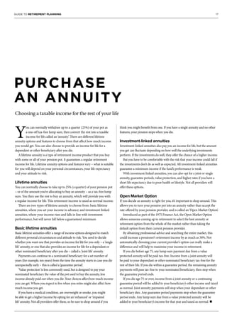 17GUIDE TO RETIREMENT PLANNING
PURCHASE
AN ANNUITY
Choosing a taxable income for the rest of your life
Y
ou can normally withdraw up to a quarter (25%) of your pot as
a one-off tax-free lump sum, then convert the rest into a taxable
income for life called an ‘annuity’. There are different lifetime
annuity options and features to choose from that affect how much income
you would get. You can also choose to provide an income for life for a
dependent or other beneficiary after you die.
A lifetime annuity is a type of retirement income product that you buy
with some or all of your pension pot. It guarantees a regular retirement
income for life. Lifetime annuity options and features vary – what is suitable
for you will depend on your personal circumstances, your life expectancy
and your attitude to risk.
Lifetime annuities
You can normally choose to take up to 25% (a quarter) of your pension pot
– or of the amount you’re allocating to buy an annuity – as a tax-free lump
sum. You then use the rest to buy an annuity, which will provide you with
a regular income for life. This retirement income is taxed as normal income.
There are two types of lifetime annuity to choose from: basic lifetime
annuities, where you set your income in advance; and investment-linked
annuities, where your income rises and falls in line with investment
performance, but will never fall below a guaranteed minimum
Basic lifetime annuities
Basic lifetime annuities offer a range of income options designed to match
different personal circumstances and attitude to risk. You need to decide
whether you want one that provides an income for life for you only – a ‘single
life’ annuity, or one that also provides an income for life for a dependant or
other nominated beneficiary after you die – called a ‘joint life’ annuity.
Payments can continue to a nominated beneficiary for a set number of
years (for example, ten years) from the time the annuity starts in case you die
unexpectedly early – this is called a ‘guarantee period’.
‘Value protection’ is less commonly used, but is designed to pay your
nominated beneficiary the value of the pot used to buy the annuity, less
income already paid out when you die. Your choices affect how much income
you can get. Where you expect to live when you retire might also affect how
much income you get.
If you have a medical condition, are overweight or smoke, you might
be able to get a higher income by opting for an ‘enhanced’ or ‘impaired
life’ annuity. Not all providers offer these, so be sure to shop around if you
think you might benefit from one. If you have a single annuity and no other
features, your pension stops when you die.
Investment-linked annuities
Investment-linked annuities also pay you an income for life, but the amount
you get can fluctuate depending on how well the underlying investments
perform. If the investments do well, they offer the chance of a higher income.
But you have to be comfortable with the risk that your income could fall if
the investments don’t do as well as expected. All investment-linked annuities
guarantee a minimum income if the fund’s performance is weak.
With investment-linked annuities, you can also opt for a joint or single
annuity, guarantee periods, value protection, and higher rates if you have a
short life expectancy due to poor health or lifestyle. Not all providers will
offer these options.
Open Market Option
If you decide an annuity is right for you, it’s important to shop around. This
allows you to turn your pension pot into an annuity rather than accept the
rate offered by your pension provider, and is called an ‘Open Market Option’.
Introduced as part of the 1975 Finance Act, the Open Market Option
allows someone coming up to retirement to select the best annuity or
retirement option from the whole of the market rather than taking the
default option from their current pension provider.
By obtaining professional advice and searching the entire market, this
could increase a pensioner’s retirement income by as much as 30%. Not
automatically choosing your current provider’s option can really make a
difference and will help to maximise your income in retirement.
If you die before age 75, any lump sum payment due from a value
protected annuity will be paid tax-free. Income from a joint annuity will
be paid to your dependant or other nominated beneficiary tax-free for the
rest of their life. If you die within a guarantee period, the remaining annuity
payments will pass tax-free to your nominated beneficiary, then stop when
the guarantee period ends.
If you die age 75 or over, income from a joint annuity or a continuing
guarantee period will be added to your beneficiary’s other income and taxed
as normal. Joint annuity payments will stop when your dependant or other
beneficiary dies. Any guarantee period payments stop when the guarantee
period ends. Any lump sum due from a value protected annuity will be
added to your beneficiary’s income for that year and taxed as normal. n
 