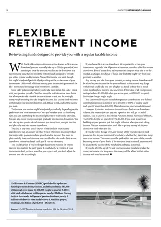 18 GUIDE TO RETIREMENT PLANNING
FLEXIBLE
RETIREMENT INCOME
Re-investing funds designed to provide you with a regular taxable income
W
ith this flexible retirement income option known as ‘flexi-access
drawdown’, you can normally take up to 25% (a quarter) of your
pension pot or of the amount you allocate for drawdown as a
tax-free lump sum, then re-invest the rest into funds designed to provide
you with a regular taxable income. You set the income you want, though
this might be adjusted periodically depending on the performance of your
investments. Unlike with a lifetime annuity, your income isn’t guaranteed for
life – so you need to manage your investments carefully.
Some older policies might allow you to take more in tax-free cash – check
with your pension provider. You then move the rest into one or more funds
that allow you to take a taxable income at times to suit you. Increasingly,
many people are using it to take a regular income. You choose funds to invest
in that match your income objectives and attitude to risk, and set the income
you want.
The income you receive might be adjusted periodically depending on the
performance of your investments. Once you’ve taken your tax-free lump
sum, you can start taking the income right away or wait until a later date.
You can also move your pension pot gradually into income drawdown. You
can take up to a quarter of each amount you move from your pot tax-free
and place the rest into income drawdown.
You can, at any time, use all or part of the funds in your income
drawdown to buy an annuity or other type of retirement income product
that might offer guarantees about growth and/or income. You need to
plan carefully how much income you can afford to take under flexi-access
drawdown, otherwise there’s a risk you’ll run out of money.
This could happen if you live longer than you’ve planned for or you
take out too much in the early years. It could also be a problem if your
investments don’t perform as well as you expect, and you don’t adjust the
amount you take accordingly.
If you choose flexi-access drawdown, it’s important to review your
investments regularly. Not all pension schemes or providers offer flexi-access
drawdown. Even if yours does, it’s important to compare what else is on the
market, as charges, the choice of funds and flexibility might vary from one
provider to another.
Any money you take from your pension pot using income drawdown will
be added to your income for the year and taxed in the normal way. Large
withdrawals could take you into a higher tax band, so bear this in mind
when deciding how much to take and when. If the value of all your pension
savings is above £1,030,000 when you access your pot (2018/19 tax year),
further tax charges might apply.
You can normally receive tax relief on pension contributions to a defined
contribution pension scheme of up to £40,000 or 100% of taxable salary
each year (if lower than £40,000). This is known as your ‘annual allowance’.
However, if you start to draw an income from a flexi-access drawdown
scheme, the amount you can pay into a pension and still get tax relief
reduces. This is known as the ‘Money Purchase Annual Allowance’ (MPAA).
The MPAA for the tax year 2018/19 is £4,000. If you want to carry on
building up your pension pot, this might influence when you start taking
income. You can nominate who you’d like to get any money left in your
drawdown fund when you die.
If you die before the age of 75, any money left in your drawdown fund
passes tax-free to your nominated beneficiary, whether they take it as a lump
sum or as income. The money must be paid within two years of the provider
becoming aware of your death. If the two-year limit is missed, payments will
be added to the income of the beneficiary and taxed as normal.
If you die after the age of 75, and your nominated beneficiary takes the
money as income or a lump sum, the money will be added to their other
income and taxed as normal. n
HM Revenue & Customs (HMRC) published its update on
flexible payments from pensions, and this confirmed 585,000
withdrawals were made by 258,000 people in quarter 3, 2018 –
with total withdrawals in this quarter nearly £2 billion. During
the first three and a half years of pension freedoms, nearly 5
million withdrawals were made by over 1.3 million people,
totalling £21.6 billion (April 2015 – Oct 2018).
Source: HMRC Pension schemes newsletter 104 for October 2018.
 