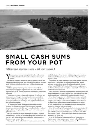19GUIDE TO RETIREMENT PLANNING
SMALL CASH SUMS
FROM YOUR POT
Taking money from your pension as and when you need it
Y
ou can use your existing pension pot to take cash as and when you
need it and leave the rest untouched where it can continue to grow
tax-free.
For each cash withdrawal, normally the first 25% (quarter) is tax-free, and
the rest counts as taxable income. There might be charges each time you make
a cash withdrawal and/or limits on how many withdrawals you can make
each year.
With this option, your pension pot isn’t re-invested into new funds
specifically chosen to pay you a regular income, and it won’t provide for a
dependant after you die. There are also more tax implications to consider with
this option.
Your pension pot reduces with each cash withdrawal. The earlier you start
taking money out of your pot, the greater the risk your money could run
out. What’s left in your pension pot might not grow enough to give you the
income you need to last you into old age – most people underestimate how
long their retirement will be.
The administration charges for each withdrawal could eat into your
remaining pot. Because your pot hasn’t been reinvested to produce an
income, its investments could fall in value – so you’ll need to have it reviewed
regularly. Charges will apply, and you might need to move or reinvest your
pot at a later date.
Once you take money out of your pension pot, any growth in its value is
taxable, whereas it will grow tax-free inside the pot – once you take it out, you
can’t put it back. Taking cash lump sums could reduce your entitlement to
benefits now or as you grow older.
Three quarters of each cash withdrawal counts as taxable income. This
is added to the rest of your income – and depending on how much your
total income for the tax year is, you could find yourself pushed into a
higher tax band.
So if you take lots of large cash sums, or even a single cash sum, you could
end up paying a higher rate of tax than you normally do. Your pension
scheme or provider will pay the cash through a payslip and take off tax in
advance – called ‘PAYE’ (Pay As You Earn). This means you might pay too
much tax and have to claim the money back – or you might owe more tax if
you have other sources of income.
Extra tax charges or restrictions might apply if your pension savings exceed
the lifetime allowance (currently £1,030,000 2018/19 tax year), or if you have
less lifetime allowance available than the amount you want to withdraw.
If the value of your pension pot is £10,000 or more, once you start to take
income, the amount of defined contribution pension savings on which you
can get tax relief each year is reduced from £40,000 (the annual allowance)
to a lower amount (the ‘Money Purchase Annual Allowance’, or MPAA).
In 2018/19, the MPAA is £4,000. If you want to carry on building up your
pension pot, this option might not be suitable.
If you die before the age of 75, any untouched part of your pension pot will
pass tax-free to your nominated beneficiary or estate, provided the money is
paid within two years of the provider becoming aware of your death. If the
two-year limit is missed, it will be added to your beneficiary’s other income
and taxed in the normal way.
If you die after the age of 75, any untouched part of your pension pot
that you pass on – either as a lump sum or income – will be added to your
beneficiary’s other income and taxed in the normal way. n
 