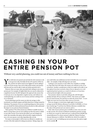 20 GUIDE TO RETIREMENT PLANNING
CASHING IN YOUR
ENTIRE PENSION POT
Without very careful planning, you could run out of money and have nothing to live on
Y
ou could close your pension pot and take the entire amount as cash
in one go if you wish. Normally, the first 25% (quarter) will be tax-
free, and the rest will be taxed at your highest tax rate by adding it
to the rest of your income. Once you’ve taken all the money, your pension
will close and you won’t be able to make any further payments into it.
However, there are many risks associated with cashing in your entire
pension pot. For example, it’s highly likely that you may be subjected to
a significant Income Tax bill. Opting for this approach also means that
it won’t pay you or any dependant a regular income, and without very
careful planning, you could run out of money and have nothing to live
on in retirement.
If you’re planning to put the money you take into savings or other
investments, you should compare and think about how it will get treated for
Inheritance Tax purposes. If you are considering taking your entire pension
pot, you should first obtain professional financial advice to fully understand
the impact on you and your financial situation.
Three quarters (75%) of the amount you withdraw is taxable income, so
there’s a strong chance your tax rate would go up when the money is added
to your other income. If you exercise this option, you can’t change your
mind. Also remember, this option will not provide a regular income for
you, or for your spouse or any other dependant after you die.
For many or most people, it will be more tax-efficient to consider one
or more of the other options for taking your pension. Taking a large cash
sum could reduce any entitlement you have to benefits now, or as you grow
older – for example, to help with long-term care needs.
Cashing in your pension to clear debts, buy a holiday or indulge
in a big-ticket item will reduce the money you will have to live on in
retirement. Another consideration is that you might not be able to use
this option if you have received a share of an ex-spouse’s or ex-civil
registered partner’s pension as a result of a divorce, or if you have
certain protected rights with your pension.
Your pension scheme or provider will pay the cash through a
payslip and take off tax in advance (PAYE). This means you might
pay too much Income Tax and have to claim the money back – or you
might owe more tax if you have other sources of income.
Extra tax charges or restrictions might apply if your pension
savings exceed the lifetime allowance (currently £1,030,000), or if you
have reached age 75 and have less lifetime allowance available than
the value of the pension pot you want to cash in.
If the value of your pension pot is £10,000 or more, once you start
to take income, the amount of defined contribution pension savings
on which you can get tax relief each year is reduced from £40,000 (the
annual allowance) to a lower amount (called the ‘Money Purchase
Annual Allowance’, or MPAA). The MPAA for 2018/19 is £4,000. If
you want to carry on building up your pension pot, this option might
not be suitable. n
 