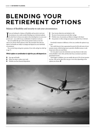 21GUIDE TO RETIREMENT PLANNING
BLENDING YOUR
RETIREMENT OPTIONS
Balance of flexibility and security to suit your circumstances
I
f you are looking for a balance of flexibility and security to suit your
circumstances, you could consider blending your retirement options.
You don’t have to choose one option when deciding how to access your
pension pot – you could set up a combination of options to suit you.
You can usually take up to 25% of your pension money as tax-free
cash as you choose which options to take. But remember that with any
option, tax benefits are subject to change and depend on your individual
circumstances.
You can also keep saving into a pension, if you wish, and get tax relief up
to age 75.
Which option or combination is right for you will depend on:
n Your age and health
n When you stop or reduce your work
n Whether you have financial dependents
n Your income objectives and attitude to risk
n The size of your pension pot and other savings
n Whether your circumstanes are likely to change in the future
n Any pension or other savings your spouse or partner has, if relevant
Everybody’s situation is different, so how you combine the options is up
to you.
You could choose to buy a guaranteed income for life with some of your
pension money, while leaving some to provide a flexible income or cash
lump sums when you need them.
Or, if you plan to ease into retirement, you may choose to take some
money flexibly to start with, and then later buy an annuity to provide a
guaranteed income.
Don’t forget, in addition, you can usually take up to 25% of your pension
tax-free. This can be taken all in one go or over time, depending on the
options you choose. n
 