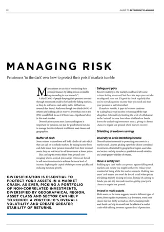22 GUIDE TO RETIREMENT PLANNING
MANAGING RISK
Pensioners ‘in the dark’ over how to protect their pots if markets tumble
M
any retirees are at risk of overlooking their
pension finances by falling into an avoidable
trap, according to new research[1]
.
A third (36%) of people keeping their pension invested
through retirement could be hit harder by falling markets,
as they do not have a cash safety net to fall back on,
research has found. And even though two thirds (64%) of
retirees are holding cash in reserve, fewer than one in ten
(8%) would think to use it if there was a ‘significant’ drop
in the stock market.
Diversification across asset classes and regions is
important for pensions, not just for good returns but also
to manage the risks inherent in different asset classes and
geographies.
Buffer of cash
Some retirees in drawdown will hold a buffer of cash which
they can call on in volatile markets. By taking income from
cash held inside their pension instead of from their invested
assets, they are not forced to sell investments at lower prices.
This can help to protect them from ‘pound-cost-
ravaging’ where, as stock prices drop, retirees are forced
to sell more investments to achieve the same level of
income, depleting the capital of their pot more quickly and
reducing its future growth.
Safeguard pots
Recent volatility in the market could have left some
retirees feeling unnerved, but there are steps you can take
to safeguard your pot. It’s good to check regularly that
you’re not taking more income than you need and that
your pension is well diversified.
If markets tumble, it pays to be more cautious
by scaling back your income or turning off the taps
altogether. Alternatively, limiting the level of withdrawal
to the ‘natural’ income from share dividends or bonds
leaves the underlying investment intact, giving it a better
chance to regain lost ground when markets recover.
Shielding drawdown savings
Diversify to avoid stretching income
Diversification is essential to protecting your assets in a
market crash. As ever, picking a portfolio of non-correlated
investments, diversified by geographical region, asset class
and sector, can help to reduce a portfolio’s overall volatility
and create greater stability of returns.
Have a safety net
Building up a cash buffer can protect against falling stock
markets and means you might not have to reduce your
standard of living while the market corrects. Holding two
years’ cash means you won’t be forced to sell when prices
are falling, thereby locking in losses. Instead of cashing in
funds, you can dip into cash reserves, giving your pot a
chance to regain lost ground.
Invest in multi-assets
Multi-assets, as the name suggests, invest in different types of
assets, from equities to property. In a downturn, some asset
classes may not fall by as much as others, meaning multi-
asset funds can help to smooth out the effects of a market
crash while offering investors a greater level of protection.
DIVERSIFICATION IS ESSENTIAL TO
PROTECT YOUR ASSETS IN A MARKET
CRASH. AS EVER, PICKING A PORTFOLIO
OF NON-CORRELATED INVESTMENTS,
DIVERSIFIED BY GEOGRAPHICAL REGION,
ASSET CLASS AND SECTOR CAN HELP
TO REDUCE A PORTFOLIO’S OVERALL
VOLATILITY AND CREATE GREATER
STABILITY OF RETURNS.
 