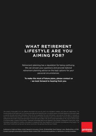 Published by Goldmine Media Limited, Basepoint Innovation Centre, 110 Butterfield, Great Marlings, Luton, Bedfordshire LU2 8DL
Content copyright protected by Goldmine Media Limited 2019. Unauthorised duplication or distribution is strictly forbidden.
The content of this guide is for your general information and use only, and is not intended to address your particular requirements. The
content should not be relied upon in its entirety and shall not be deemed to be, or constitute, advice. Although endeavours have been made
to provide accurate and timely information, there can be no guarantee that such information is accurate as of the date it is received or
that it will continue to be accurate in the future. No individual or company should act upon such information without receiving appropriate
professional advice after a thorough examination of their particular situation. We cannot accept responsibility for any loss as a result of acts
or omissions taken in respect of the content. Thresholds, percentage rates and tax legislation may change in subsequent Finance Acts. Levels
and bases of, and reliefs from, taxation are subject to change and their value depends on the individual circumstances of the investor. The
value of your investments can go down as well as up and you may get back less than you invested.
WHAT RETIREMENT
LIFESTYLE ARE YOU
AIMING FOR?
Retirement planning has a reputation for being confusing.
We can answer your questions and provide tailored
retirement planning advice on the best options for your
personal circumstances.
To make the most of future plans, please contact us
– we look forward to hearing from you.
 