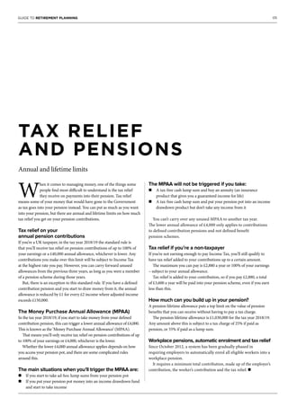 05GUIDE TO RETIREMENT PLANNING
W
hen it comes to managing money, one of the things some
people find most difficult to understand is the tax relief
they receive on payments into their pension. Tax relief
means some of your money that would have gone to the Government
as tax goes into your pension instead. You can put as much as you want
into your pension, but there are annual and lifetime limits on how much
tax relief you get on your pension contributions.
Tax relief on your
annual pension contributions
If you’re a UK taxpayer, in the tax year 2018/19 the standard rule is
that you’ll receive tax relief on pension contributions of up to 100% of
your earnings or a £40,000 annual allowance, whichever is lower. Any
contributions you make over this limit will be subject to Income Tax
at the highest rate you pay. However, you can carry forward unused
allowances from the previous three years, as long as you were a member
of a pension scheme during those years.
But, there is an exception to this standard rule. If you have a defined
contribution pension and you start to draw money from it, the annual
allowance is reduced by £1 for every £2 income where adjusted income
exceeds £150,000.
The Money Purchase Annual Allowance (MPAA)
In the tax year 2018/19, if you start to take money from your defined
contribution pension, this can trigger a lower annual allowance of £4,000.
This is known as the ‘Money Purchase Annual Allowance’ (MPAA).
That means you’ll only receive tax relief on pension contributions of up
to 100% of your earnings or £4,000, whichever is the lower.
Whether the lower £4,000 annual allowance applies depends on how
you access your pension pot, and there are some complicated rules
around this.
The main situations when you’ll trigger the MPAA are:
n If you start to take ad-hoc lump sums from your pension pot
n If you put your pension pot money into an income drawdown fund
and start to take income
The MPAA will not be triggered if you take:
n A tax-free cash lump sum and buy an annuity (an insurance
product that gives you a guaranteed income for life)
n A tax-free cash lump sum and put your pension pot into an income
drawdown product but don’t take any income from it
You can’t carry over any unused MPAA to another tax year.
The lower annual allowance of £4,000 only applies to contributions
to defined contribution pensions and not defined benefit
pension schemes.
Tax relief if you’re a non-taxpayer
If you’re not earning enough to pay Income Tax, you’ll still qualify to
have tax relief added to your contributions up to a certain amount.
The maximum you can pay is £2,880 a year or 100% of your earnings
– subject to your annual allowance.
Tax relief is added to your contribution, so if you pay £2,880, a total
of £3,600 a year will be paid into your pension scheme, even if you earn
less than this.
How much can you build up in your pension?
A pension lifetime allowance puts a top limit on the value of pension
benefits that you can receive without having to pay a tax charge.
The pension lifetime allowance is £1,030,000 for the tax year 2018/19.
Any amount above this is subject to a tax charge of 25% if paid as
pension, or 55% if paid as a lump sum.
Workplace pensions, automatic enrolment and tax relief
Since October 2012, a system has been gradually phased in
requiring employers to automatically enrol all eligible workers into a
workplace pension.
It requires a minimum total contribution, made up of the employer’s
contribution, the worker’s contribution and the tax relief. n
TAX RELIEF
AND PENSIONS
Annual and lifetime limits
 