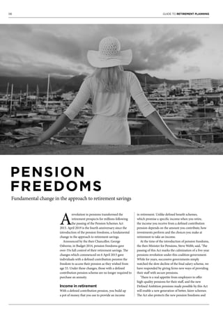 06 GUIDE TO RETIREMENT PLANNING
A
revolution in pensions transformed the
retirement prospects for millions following
the passing of the Pension Schemes Act
2015. April 2019 is the fourth anniversary since the
introduction of the pension freedoms, a fundamental
change in the approach to retirement savings.
Announced by the then Chancellor, George
Osborne, in Budget 2014, pension freedoms gave
over-55s full control of their retirement savings. The
changes which commenced on 6 April 2015 gave
individuals with a defined contribution pension the
freedom to access their pension as they wished from
age 55. Under these changes, those with a defined
contribution pension scheme are no longer required to
purchase an annuity.
Income in retirement
With a defined contribution pension, you build up
a pot of money that you use to provide an income
in retirement. Unlike defined benefit schemes,
which promise a specific income when you retire,
the income you receive from a defined contribution
pension depends on the amount you contribute, how
investments perform and the choices you make at
retirement to take an income.
At the time of the introduction of pension freedoms,
the then Minister for Pensions, Steve Webb, said, ‘The
passing of this Act marks the culmination of a five-year
pensions revolution under this coalition government.
While for years, successive governments simply
watched the slow decline of the final salary scheme, we
have responded by giving firms new ways of providing
their staff with secure pensions.
‘There is a real appetite from employers to offer
high-quality pensions for their staff, and the new
Defined Ambition pensions made possible by this Act
will enable a new generation of better, fairer schemes.
The Act also protects the new pension freedoms and
PENSION
FREEDOMS
Fundamental change in the approach to retirement savings
 