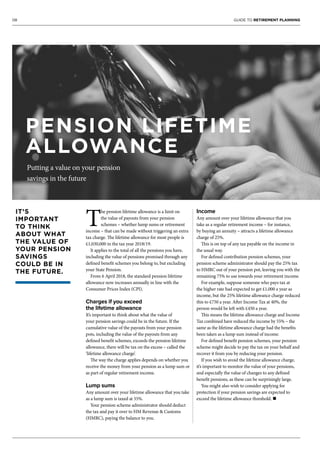 08 GUIDE TO RETIREMENT PLANNING
T
he pension lifetime allowance is a limit on
the value of payouts from your pension
schemes – whether lump sums or retirement
income – that can be made without triggering an extra
tax charge. The lifetime allowance for most people is
£1,030,000 in the tax year 2018/19.
It applies to the total of all the pensions you have,
including the value of pensions promised through any
defined benefit schemes you belong to, but excluding
your State Pension.
From 6 April 2018, the standard pension lifetime
allowance now increases annually in line with the
Consumer Prices Index (CPI).
Charges if you exceed
the lifetime allowance
It’s important to think about what the value of
your pension savings could be in the future. If the
cumulative value of the payouts from your pension
pots, including the value of the payouts from any
defined benefit schemes, exceeds the pension lifetime
allowance, there will be tax on the excess – called the
‘lifetime allowance charge’.
The way the charge applies depends on whether you
receive the money from your pension as a lump sum or
as part of regular retirement income.
Lump sums
Any amount over your lifetime allowance that you take
as a lump sum is taxed at 55%.
Your pension scheme administrator should deduct
the tax and pay it over to HM Revenue & Customs
(HMRC), paying the balance to you.
Income
Any amount over your lifetime allowance that you
take as a regular retirement income – for instance,
by buying an annuity – attracts a lifetime allowance
charge of 25%.
This is on top of any tax payable on the income in
the usual way.
For defined contribution pension schemes, your
pension scheme administrator should pay the 25% tax
to HMRC out of your pension pot, leaving you with the
remaining 75% to use towards your retirement income.
For example, suppose someone who pays tax at
the higher rate had expected to get £1,000 a year as
income, but the 25% lifetime allowance charge reduced
this to £750 a year. After Income Tax at 40%, the
person would be left with £450 a year.
This means the lifetime allowance charge and Income
Tax combined have reduced the income by 55% – the
same as the lifetime allowance charge had the benefits
been taken as a lump sum instead of income.
For defined benefit pension schemes, your pension
scheme might decide to pay the tax on your behalf and
recover it from you by reducing your pension.
If you wish to avoid the lifetime allowance charge,
it’s important to monitor the value of your pensions,
and especially the value of changes to any defined
benefit pensions, as these can be surprisingly large.
You might also wish to consider applying for
protection if your pension savings are expected to
exceed the lifetime allowance threshold. n
IT’S
IMPORTANT
TO THINK
ABOUT WHAT
THE VALUE OF
YOUR PENSION
SAVINGS
COULD BE IN
THE FUTURE.
PENSION LIFETIME
ALLOWANCE
Putting a value on your pension
savings in the future
 