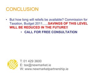 CONCLUSION
• But how long will reliefs be available? Commission for
Taxation, Budget 2011......SAVINGS OF THIS LEVEL
WILL BE REDUCED IN THE FUTURE!!
• CALL FOR FREE CONSULTATION
T: 01 429 3600
E: tax@newmarket.ie
W: www.newmarketpartnership.ie
 