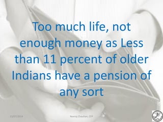 Too much life, not
enough money as Less
than 11 percent of older
Indians have a pension of
any sort
Neeraj Chauhan, CFP13/07/2014
 