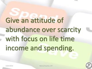 Give an attitude of
abundance over scarcity
with focus on life time
income and spending.
Neeraj Chauhan, CFP13/07/2014
 