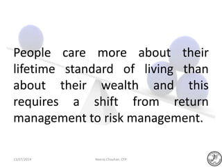 People care more about their
lifetime standard of living than
about their wealth and this
requires a shift from return
management to risk management.
Neeraj Chauhan, CFP13/07/2014
 