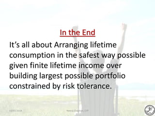 In the End
It’s all about Arranging lifetime
consumption in the safest way possible
given finite lifetime income over
building largest possible portfolio
constrained by risk tolerance.
Neeraj Chauhan, CFP13/07/2014
 