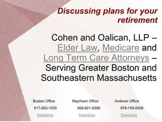 Discussing plans for your
                               retirement

      Cohen and Oalican, LLP –
       Elder Law, Medicare and
    Long Term Care Attorneys –
     Serving Greater Boston and
    Southeastern Massachusetts

Boston Office      Raynham Office   Andover Office
617-263-1035         508-821-5599      978-749-0008
  Directions          Directions       Directions
 
