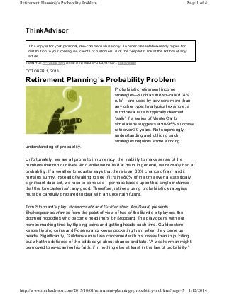Retirement Planning’s Probability Problem

Page 1 of 4

ThinkAdvisor
This copy is for your personal, non-commercial use only. To order presentation-ready copies for
distribution to your colleagues, clients or customers, click the "Reprints" link at the bottom of any
article.
FROM THE OCTOBER 2013 ISSUE OF RESEARCH MAGAZINE • SUBSCRIBE!

OCTOBER 1, 2013

Retirement Planning’s Probability Problem
Probabilistic retirement income
strategies—such as the so-called “4%
rule”—are used by advisors more than
any other type. In a typical example, a
withdrawal rate is typically deemed
“safe” if a series of Monte Carlo
simulations suggests a 90-95% success
rate over 30 years. Not surprisingly,
understanding and utilizing such
strategies requires some working
understanding of probability.
Unfortunately, we are all prone to innumeracy, the inability to make sense of the
numbers that run our lives. And while we’re bad at math in general, we’re really bad at
probability. If a weather forecaster says that there is an 80% chance of rain and it
remains sunny, instead of waiting to see if it rains 80% of the time over a statistically
significant data set, we race to conclude—perhaps based upon that single instance—
that the forecaster isn’t any good. Therefore, retirees using probabilistic strategies
must be carefully prepared to deal with an uncertain future.
Tom Stoppard’s play, Rosencrantz and Guildenstern Are Dead, presents
Shakespeare’s Hamlet from the point of view of two of the Bard’s bit players, the
doomed nobodies who become headliners for Stoppard. The play opens with our
heroes marking time by flipping coins and getting heads each time. Guildenstern
keeps flipping coins and Rosencrantz keeps pocketing them when they come up
heads. Significantly, Guildenstern is less concerned with his losses than in puzzling
out what the defiance of the odds says about chance and fate. “A weaker man might
be moved to re-examine his faith, if in nothing else at least in the law of probability.”

http://www.thinkadvisor.com/2013/10/01/retirement-plannings-probability-problem?page=3 1/12/2014

 