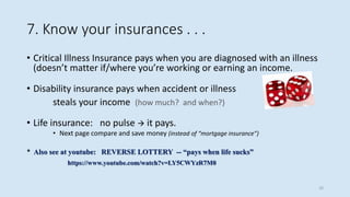 7. Know your insurances . . .
• Critical Illness Insurance pays when you are diagnosed with an illness
(doesn’t matter if/where you’re working or earning an income.
• Disability insurance pays when accident or illness
steals your income (how much? and when?)
• Life insurance: no pulse  it pays.
• Next page compare and save money (instead of “mortgage insurance”)
* Also see at youtube: REVERSE LOTTERY -- “pays when life sucks”
https://www.youtube.com/watch?v=LY5CWYzR7M0
10
 