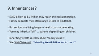 9. Inheritances?
• $750 Billion to $1 Trillion may reach the next generation.
• Family bequests may often range $100K to $300,000.
• But seniors are living longer – health costs accelerating.
• You may inherit a “bill” … parents depending on children.
• Inheriting wealth is really about “family values”.
• See SlideShare.net: “Inheriting Wealth & How Not to Lose It”
13
 