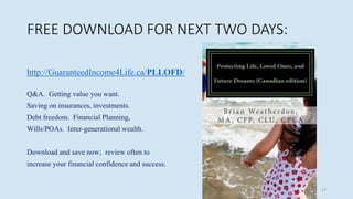 FREE DOWNLOAD FOR NEXT TWO DAYS:
http://GuaranteedIncome4Life.ca/PLLOFD/
Q&A. Getting value you want.
Saving on insurances, investments.
Debt freedom. Financial Planning,
Wills/POAs. Inter-generational wealth.
Download and save now; review often to
increase your financial confidence and success.
17
 