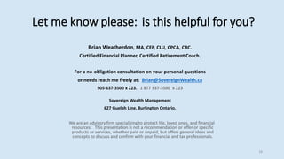 Let me know please: is this helpful for you?
Brian Weatherdon, MA, CFP, CLU, CPCA, CRC.
Certified Financial Planner, Certified Retirement Coach.
For a no-obligation consultation on your personal questions
or needs reach me freely at: Brian@SovereignWealth.ca
905-637-3500 x 223. 1 877 937-3500 x 223
Sovereign Wealth Management
627 Guelph Line, Burlington Ontario.
We are an advisory firm specializing to protect life, loved ones, and financial
resources. This presentation is not a recommendation or offer or specific
products or services, whether paid or unpaid, but offers general ideas and
concepts to discuss and confirm with your financial and tax professionals.
18
 