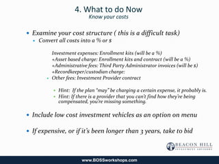 4. What to do Now
                             Know your costs

 Examine your cost structure ( this is a difficult task)
   Convert all costs into a % or $


           Investment expenses: Enrollment kits (will be a %)
           +Asset based charge: Enrollment kits and contract (will be a %)
           +Administrative fees: Third Party Administrator invoices (will be $)
           +Recordkeeper/custodian charge:
          Other fees: Investment Provider contract

              Hint: If the plan “may” be charging a certain expense, it probably is.
              Hint: If there is a provider that you can’t find how they’re being
               compensated, you’re missing something.

 Include low cost investment vehicles as an option on menu

 If expensive, or if it’s been longer than 3 years, take to bid




                          www.BOSSworkshops.com
 
