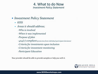 4. What to do Now
                          Investment Policy Statement


 Investment Policy Statement
   KISS

   Areas it should address;
       -Who is involved
       -When it was implemented
       -Purpose of plan
       -404(c) compliant (protection from individual participant decisions)
       -Criteria for investments upon inclusion
       -Criteria for investment monitoring
       -Participant Education

Your provider should be able to provide samples or help you with it.




                               www.BOSSworkshops.com
 