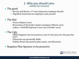 1. Why you should care:
                           Liability has Increased
 The good
       Recruit and Retain: 2nd most important employee benefit
       Dignified retirement for employees and yourself

 The Bad
    •   Enron collapse (2001)
    •   Revocation of the broker-dealer exemption (March 2007)
    •   LaRue v. DeWolff Supreme Court case (October 2007)

 The Ugly
    •   ERISA litigation has increased at a rate of 25%/year over the past four
        years.
    •   Fiduciaries are personally liable
    •   Fidelity Bond only protects plan assets, not fiduciaries

 Requires Plan Sponsor to be proactive



                           www.BOSSworkshops.com
 