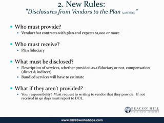 2. New Rules:
       “Disclosures from Vendors to the Plan                         (408(b)(2))   ”

 Who must provide?
   Vendor that contracts with plan and expects $1,000 or more


 Who must receive?
   Plan fiduciary


 What must be disclosed?
   Description of services, whether provided as a fiduciary or not, compensation
    (direct & indirect)
   Bundled services will have to estimate


 What if they aren’t provided?
   Your responsibility! Must request in writing to vendor that they provide. If not
    received in 90 days must report to DOL.




                              www.BOSSworkshops.com
 