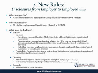 2. New Rules:
      Disclosures from Employer to Employee (404(a))
 Who must provide?
    Plan Administrator will be responsible, may rely on information from vendors

 Who must receive?
    All eligible employees and beneficiaries (if death or QDRO)

 What must be disclosed?
    Initially
            Expenses
        1.      Investment expense: Chart (see Model) & website address that includes more in depth
                information
        2.      Administrative expenses (explanation, whether they’ll be charged against individual
                accounts, not reflected in expenses of investments, $/$1000, how they’ll be allocated to
                accounts)
        3.      Individual expenses (explanation of expenses not charged on planwide basis, not reflected
                in expenses of investments, $/$1000)
            Practicalities (how to give investment instructions, limitations on instructions, descriptions of
             rights, identity of investments, etc.)

     Quarterly
       Administrative expenses actually charged and description ($/%)(i.e. legal, recordkeeping)
       Individual expenses actually charged and description($/%) (i.e. loan fees, brokerage commissions)

     Annually
       All information in Initial disclosure

                                          www.BOSSworkshops.com
 