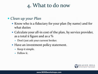 4. What to do now

 Clean up your Plan
   Know who is a fiduciary for your plan (by name) and for
    what duties
   Calculate your all-in cost of the plan, by service provider,
    as a total $ figure and as a %
       Don’t just ask your current broker.
   Have an investment policy statement.
     Keep it simple.

     Follow it.




                         www.BOSSworkshops.com
 
