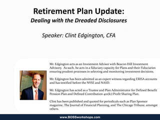 Retirement Plan Update:
Dealing with the Dreaded Disclosures

    Speaker: Clint Edgington, CFA



       Mr. Edgington acts as an Investment Advisor with Beacon Hill Investment
       Advisory. As such, he acts in a fiduciary capacity for Plans and their Fiduciaries
       ensuring prudent processes in selecting and monitoring investment decisions.

       Mr. Edgington has been admitted as an expert witness regarding ERISA accounts
       and has testified before the NYSE and NASD.

       Mr. Edgington has acted as a Trustee and Plan Administrator for Defined Benefit
       Pension Plan and Defined Contribution 401(k)/Profit Sharing Plan.

       Clint has been published and quoted for periodicals such as Plan Sponsor
       magazine, The Journal of Financial Planning, and The Chicago Tribune, amongst
       others.

              www.BOSSworkshops.com
 