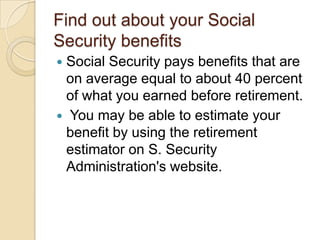 Find out about your Social
Security benefits
Social Security pays benefits that are
on average equal to about 40 percent
of what you earned before retirement.
 You may be able to estimate your
benefit by using the retirement
estimator on S. Security
Administration's website.


 