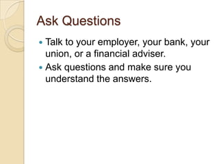 Ask Questions
Talk to your employer, your bank, your
union, or a financial adviser.
 Ask questions and make sure you
understand the answers.


 