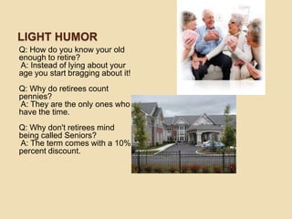 LIGHT HUMOR
Q: How do you know your old
enough to retire?
A: Instead of lying about your
age you start bragging about it!
Q: Why do retirees count
pennies?
A: They are the only ones who
have the time.
Q: Why don't retirees mind
being called Seniors?
A: The term comes with a 10%
percent discount.

 