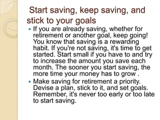 Start saving, keep saving, and
stick to your goals




If you are already saving, whether for
retirement or another goal, keep going!
You know that saving is a rewarding
habit. If you're not saving, it's time to get
started. Start small if you have to and try
to increase the amount you save each
month. The sooner you start saving, the
more time your money has to grow .
Make saving for retirement a priority.
Devise a plan, stick to it, and set goals.
Remember, it's never too early or too late
to start saving.

 