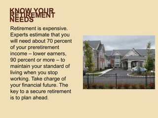KNOW YOUR
RETIREMENT
NEEDS
Retirement is expensive.
Experts estimate that you
will need about 70 percent
of your preretirement
income – lower earners,
90 percent or more – to
maintain your standard of
living when you stop
working. Take charge of
your financial future. The
key to a secure retirement
is to plan ahead.

 