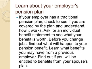 Learn about your employer's
pension plan


If your employer has a traditional
pension plan, check to see if you are
covered by the plan and understand
how it works. Ask for an individual
benefit statement to see what your
benefit is worth. Before you change
jobs, find out what will happen to your
pension benefit. Learn what benefits
you may have from a previous
employer. Find out if you will be
entitled to benefits from your spouse's
plan.

 