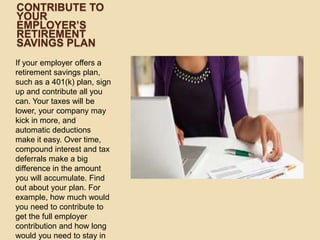 CONTRIBUTE TO
YOUR
EMPLOYER’S
RETIREMENT
SAVINGS PLAN
If your employer offers a
retirement savings plan,
such as a 401(k) plan, sign
up and contribute all you
can. Your taxes will be
lower, your company may
kick in more, and
automatic deductions
make it easy. Over time,
compound interest and tax
deferrals make a big
difference in the amount
you will accumulate. Find
out about your plan. For
example, how much would
you need to contribute to
get the full employer
contribution and how long
would you need to stay in

 