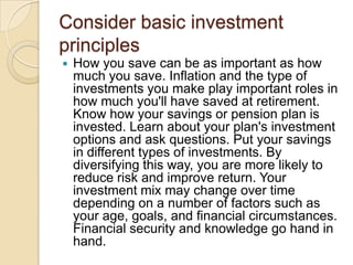 Consider basic investment
principles


How you save can be as important as how
much you save. Inflation and the type of
investments you make play important roles in
how much you'll have saved at retirement.
Know how your savings or pension plan is
invested. Learn about your plan's investment
options and ask questions. Put your savings
in different types of investments. By
diversifying this way, you are more likely to
reduce risk and improve return. Your
investment mix may change over time
depending on a number of factors such as
your age, goals, and financial circumstances.
Financial security and knowledge go hand in
hand.

 