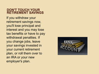DON'T TOUCH YOUR
RETIREMENT SAVINGS
If you withdraw your
retirement savings now,
you'll lose principal and
interest and you may lose
tax benefits or have to pay
withdrawal penalties. If
you change jobs, leave
your savings invested in
your current retirement
plan, or roll them over to
an IRA or your new
employer's plan.

 