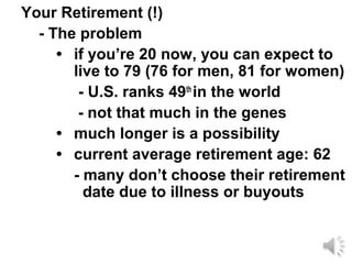 Your Retirement (!)
  - The problem
     • if you’re 20 now, you can expect to
       live to 79 (76 for men, 81 for women)
        - U.S. ranks 49th in the world
        - not that much in the genes
     • much longer is a possibility
     • current average retirement age: 62
       - many don’t choose their retirement
         date due to illness or buyouts
 