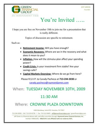  
                                                                                                                    JEFF GREEN
                                                                                                                            Founder 


                                                                                                                                                            

                                                You’re Invited …..                                                           



    I hope you are free on November 10th to join me for a presentation that
                              is really different.
                        Topics of discussion are specific to retirement.
    Such as:

                 Retirement Income‐ Will you have enough?   
                 Economic Recovery‐ Where are we in the recovery and what 
                  does it mean to you? 
                 Inflation‐ How will the stimulus plan affect your spending 
                  power? 
                 Credit Crisis‐ Is your investment firm stable? Are your 
                  savings safe? 
                 Capital Markets Overview‐ Where do we go from here? 

                  Please R.S.V.P. to Carady Pacheco at 713‐244‐3030 or 
                          carady.pacheco@raymondjames.com 

     When:  TUESDAY NOVEMBER 10TH, 2009  
                                                11:30 AM 
        Where:  CROWNE PLAZA DOWNTOWN 
                                     6363 Woodway, Suite 870 I Houston, TX 77057 
    713‐244‐3030 l   Cell: 713‐553‐0728   l   Fax: 713‐513‐5669 l   jeff@greenfinancialgrp.com  l greenfinancialgrp.com 
    _____________________________________________________________________________________________ 
       Jeff Green is a financial advisor with, and offers securities through, Raymond James Financial Services, Inc., 
                          member FINRA/SIPC.  KBR/CVX is not affiliated with nor endorses RJFS.   
 