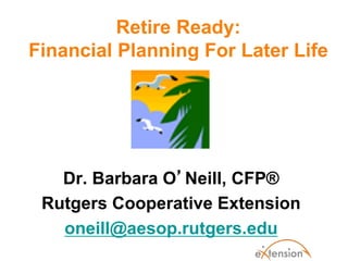 Retire Ready:
Financial Planning For Later Life
Dr. Barbara O’Neill, CFP®
Rutgers Cooperative Extension
oneill@aesop.rutgers.edu
 