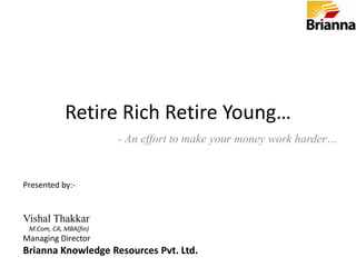 Retire Rich Retire Young… - An effort to make your money work harder… Presented by:- Vishal Thakkar     M.Com, CA, MBA(fin) Managing Director Brianna Knowledge Resources Pvt. Ltd. 